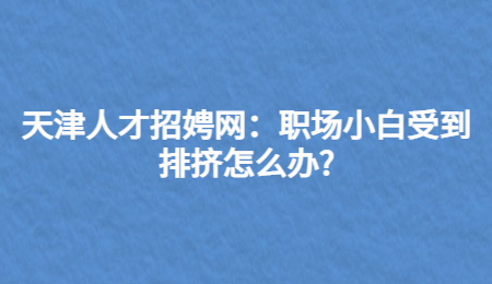 天津人才招娉网：职场小白受到排挤怎么办?
