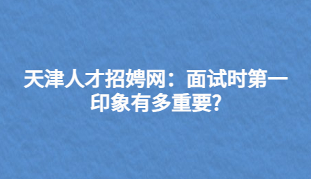 天津人才招娉网：面试时第一印象有多重要?