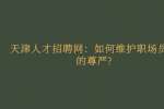 天津人才招聘网：如何维护职场员工的尊严?