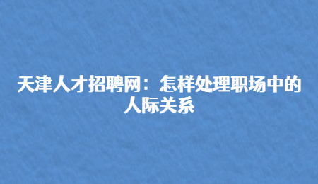 天津人才招聘网:怎样处理职场中的人际关系