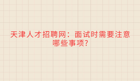 天津人才招聘网：面试时需要注意哪些事项?