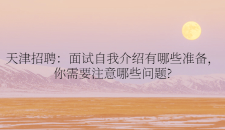 天津招聘:面试自我介绍有哪些准备,你需要注意哪些问题?