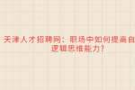 天津人才招聘网：职场中如何提高自己的逻辑思维能力?